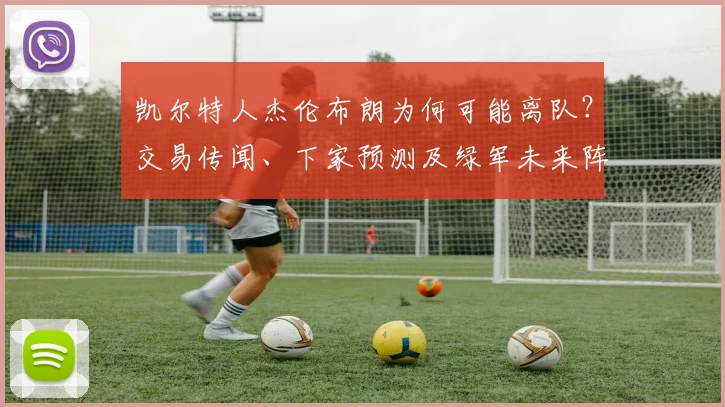 凯尔特人杰伦布朗为何可能离队？交易传闻、下家预测及绿军未来阵容深度分析