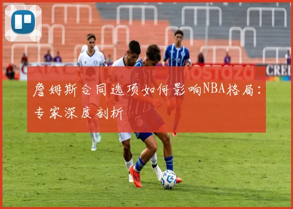 詹姆斯合同选项如何影响NBA格局：专家深度剖析