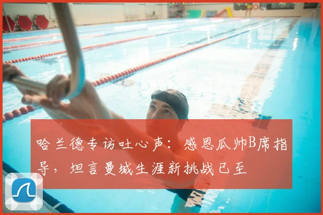 哈兰德专访吐心声：感恩瓜帅B席指导，坦言曼城生涯新挑战已至