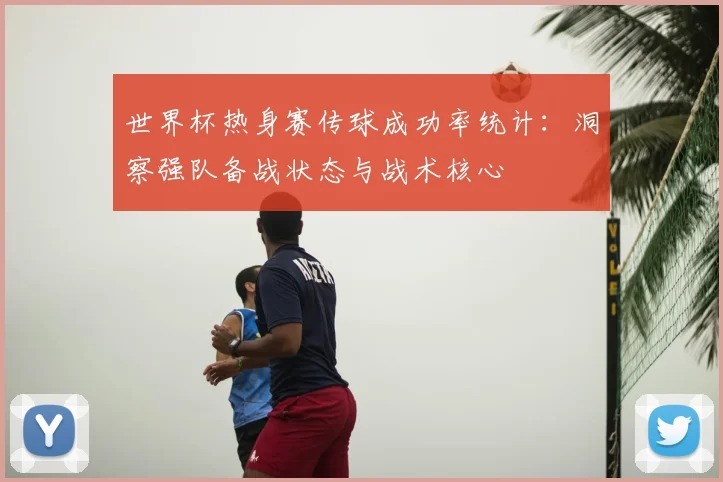 世界杯热身赛传球成功率统计：洞察强队备战状态与战术核心