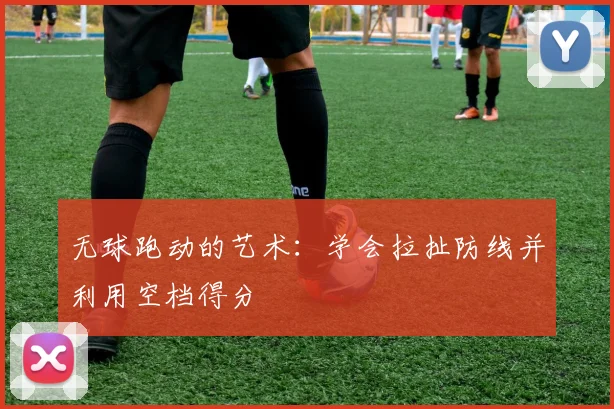 无球跑动的艺术:学会拉扯防线并利用空档得分