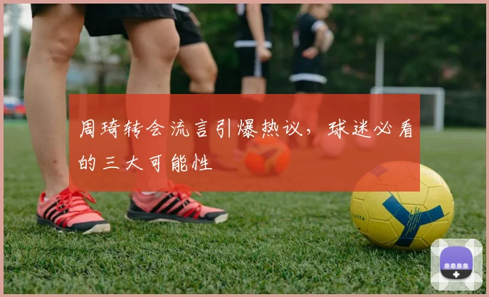 周琦转会流言引爆热议，球迷必看的三大可能性