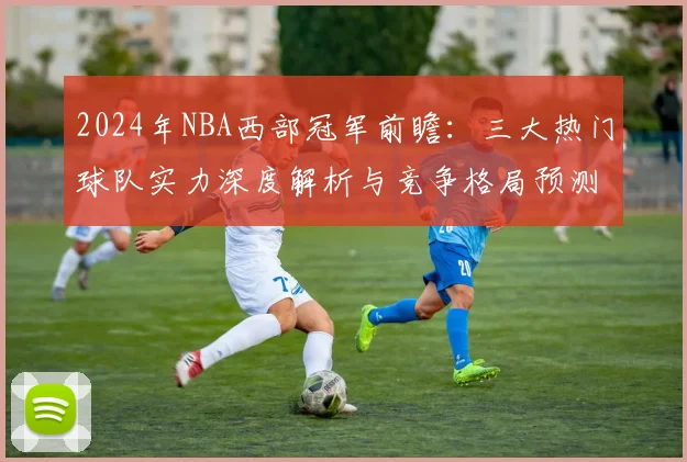 2024年NBA西部冠军前瞻：三大热门球队实力深度解析与竞争格局预测